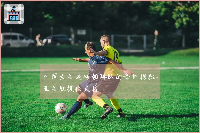 中国女足逆转朝鲜队的条件揭秘，亚足联提供支持