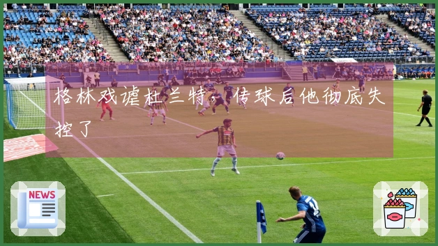 格林戏谑杜兰特，传球后他彻底失控了