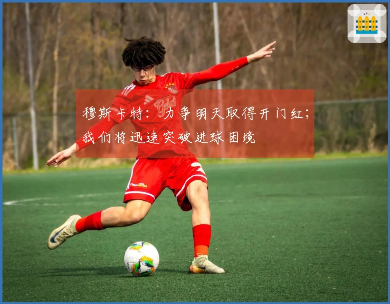 穆斯卡特：力争明天取得开门红；我们将迅速突破进球困境