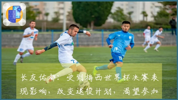 长友佑都：受到梅西世界杯决赛表现影响，改变退役计划，渴望参加世界杯决赛