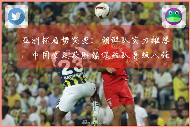 亚洲杯局势突变：朝鲜队实力雄厚，中国女足获胜能促两队晋级八强