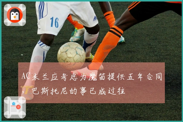 AC米兰应考虑为魔笛提供五年合同，巴斯托尼的事已成过往