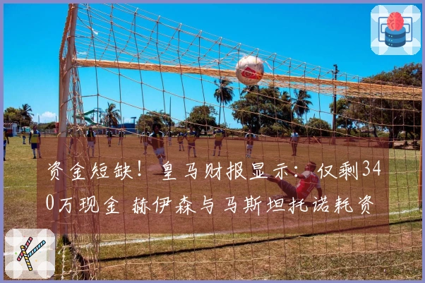 资金短缺！皇马财报显示：仅剩340万现金 赫伊森与马斯坦托诺耗资1.2亿