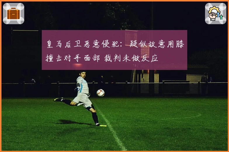 皇马后卫恶意侵犯：疑似故意用膝撞击对手面部 裁判未做反应