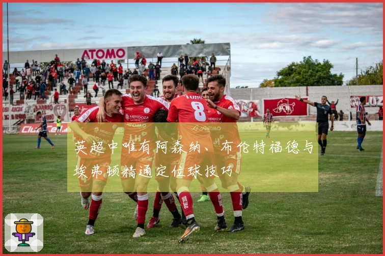 英超中唯有阿森纳、布伦特福德与埃弗顿精通定位球技巧