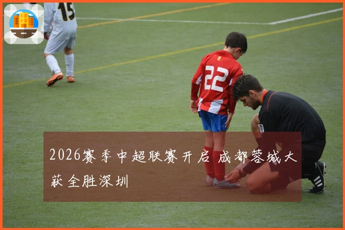 2026赛季中超联赛开启 成都蓉城大获全胜深圳