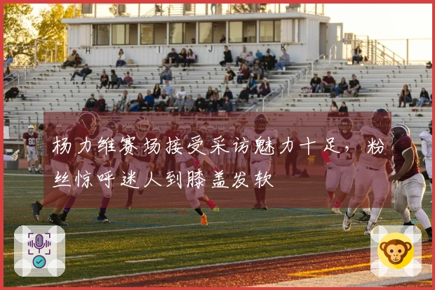 杨力维赛场接受采访魅力十足，粉丝惊呼迷人到膝盖发软