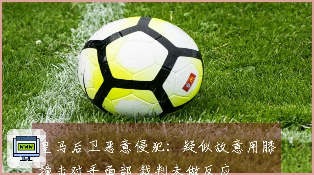 皇马后卫恶意侵犯：疑似故意用膝撞击对手面部 裁判未做反应
