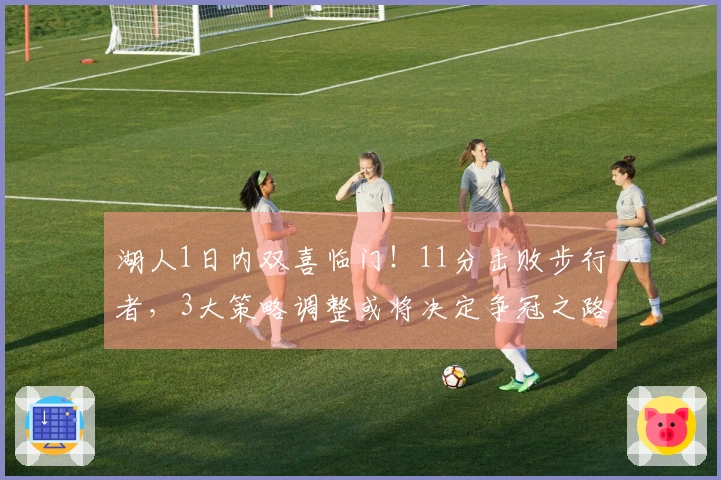 湖人1日内双喜临门！11分击败步行者，3大策略调整或将决定争冠之路