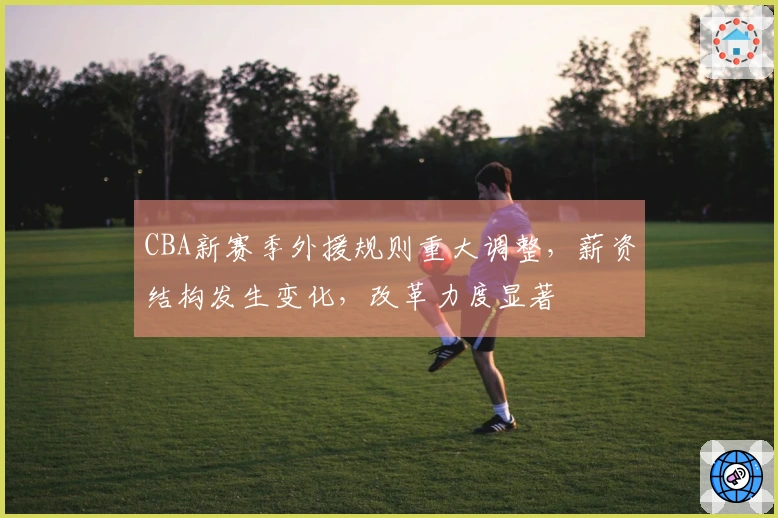 CBA新赛季外援规则重大调整，薪资结构发生变化，改革力度显著