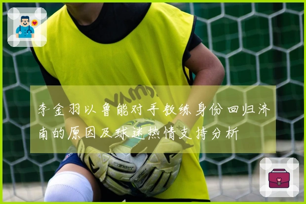 李金羽以鲁能对手教练身份回归济南的原因及球迷热情支持分析