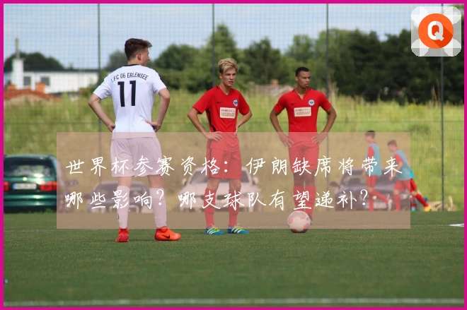 世界杯参赛资格：伊朗缺席将带来哪些影响？哪支球队有望递补？