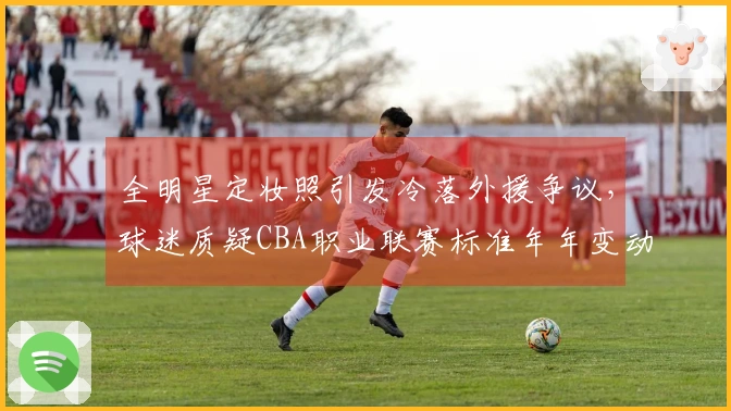 全明星定妆照引发冷落外援争议，球迷质疑CBA职业联赛标准年年变动