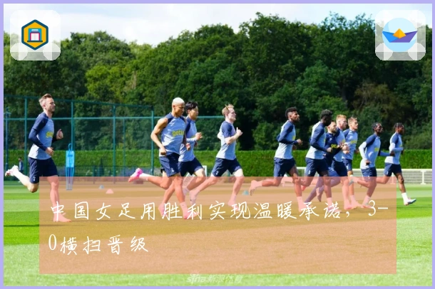 中国女足用胜利实现温暖承诺，3-0横扫晋级