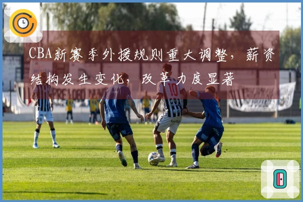 CBA新赛季外援规则重大调整，薪资结构发生变化，改革力度显著