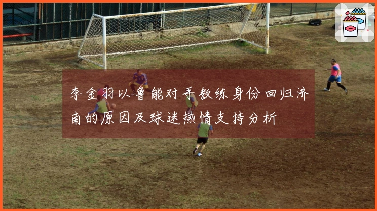 李金羽以鲁能对手教练身份回归济南的原因及球迷热情支持分析