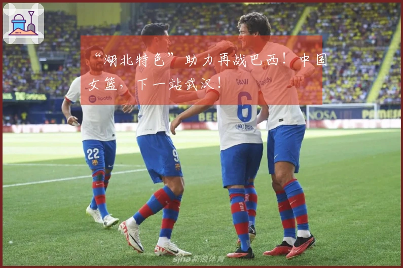 “湖北特色”助力再战巴西！中国女篮，下一站武汉！