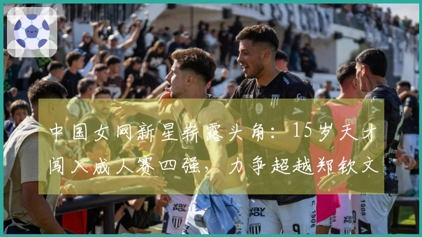 中国女网新星崭露头角：15岁天才闯入成人赛四强，力争超越郑钦文王欣瑜